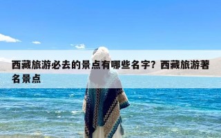 西藏旅游必去的景点有哪些名字？西藏旅游著名景点
