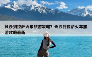 长沙到拉萨火车旅游攻略？长沙到拉萨火车旅游攻略最新