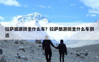 拉萨旅游团坐什么车？拉萨旅游团坐什么车到达