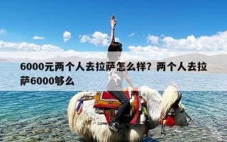 6000元两个人去拉萨怎么样？两个人去拉萨6000够么