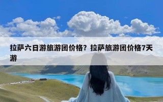拉萨六日游旅游团价格？拉萨旅游团价格7天游