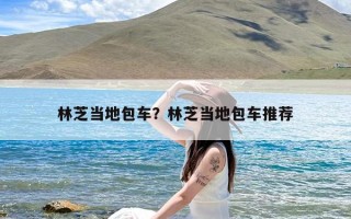 林芝当地包车？林芝当地包车推荐