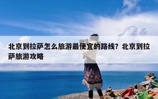 北京到拉萨怎么旅游最便宜的路线？北京到拉萨旅游攻略