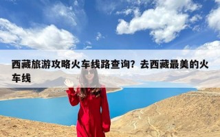 西藏旅游攻略火车线路查询？去西藏最美的火车线
