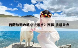 西藏旅游攻略必玩景点？西藏 旅游景点