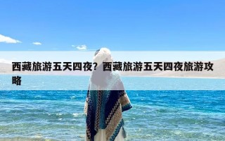 西藏旅游五天四夜？西藏旅游五天四夜旅游攻略