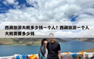 西藏旅游大概多少钱一个人？西藏旅游一个人大概需要多少钱