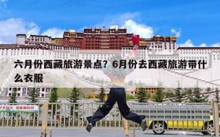 六月份西藏旅游景点？6月份去西藏旅游带什么衣服