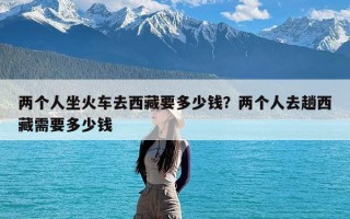 两个人坐火车去西藏要多少钱？两个人去趟西藏需要多少钱