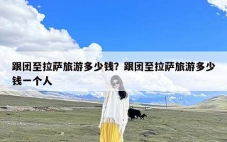 跟团至拉萨旅游多少钱？跟团至拉萨旅游多少钱一个人