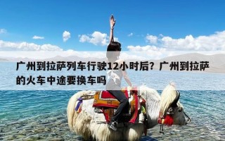 广州到拉萨列车行驶12小时后？广州到拉萨的火车中途要换车吗