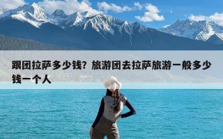 跟团拉萨多少钱？旅游团去拉萨旅游一般多少钱一个人