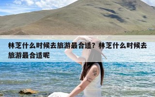 林芝什么时候去旅游最合适？林芝什么时候去旅游最合适呢