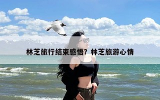 林芝旅行结束感悟？林芝旅游心情