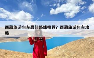 西藏旅游包车最佳路线推荐？西藏旅游包车攻略