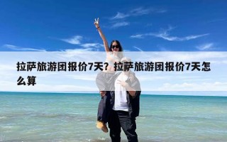 拉萨旅游团报价7天？拉萨旅游团报价7天怎么算