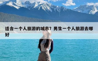 适合一个人旅游的城市？男生一个人旅游去哪好