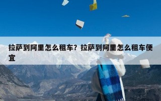 拉萨到阿里怎么租车？拉萨到阿里怎么租车便宜