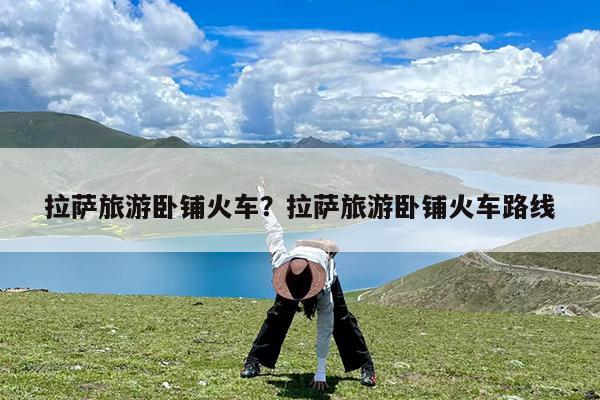 拉萨旅游卧铺火车?拉萨旅游卧铺火车路线