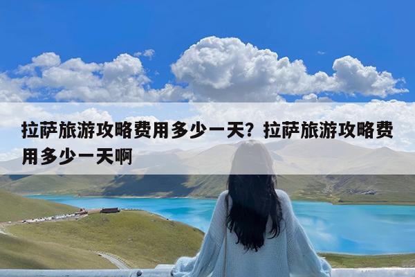 拉萨旅游攻略费用多少一天?拉萨旅游攻略费用多少一天啊