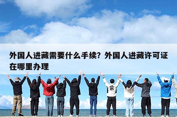 外国人进藏需要什么手续?外国人进藏许可证在哪里办理