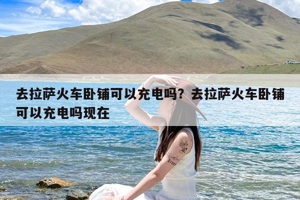 去拉萨火车卧铺可以充电吗?去拉萨火车卧铺可以充电吗现在