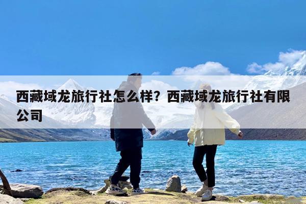 西藏域龙旅行社怎么样?西藏域龙旅行社有限公司