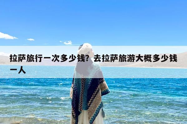 拉萨旅行一次多少钱?去拉萨旅游大概多少钱一人