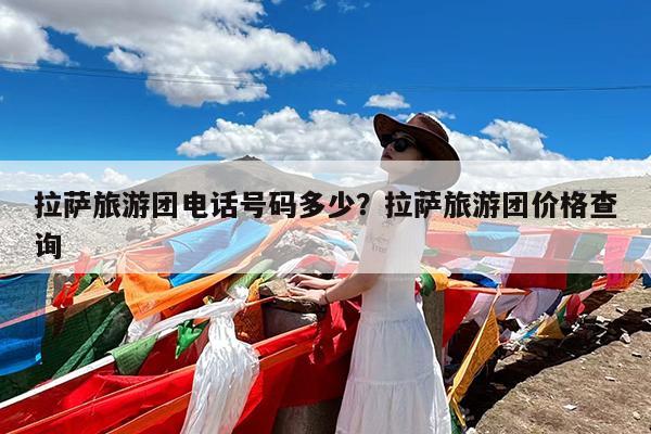 拉萨旅游团电话号码多少?拉萨旅游团价格查询