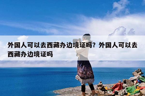 外国人可以去西藏办边境证吗?外国人可以去西藏办边境证吗