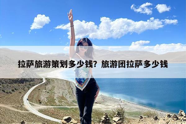 拉萨旅游策划多少钱?旅游团拉萨多少钱