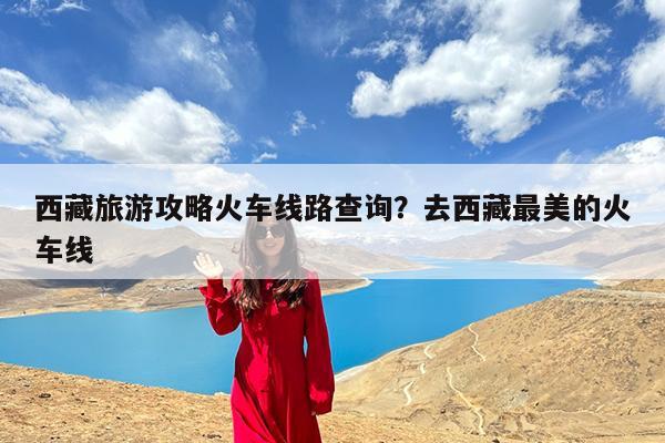 西藏旅游攻略火车线路查询?去西藏最美的火车线