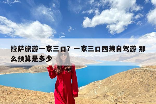 拉萨旅游一家三口?一家三口西藏自驾游 那么预算是多少