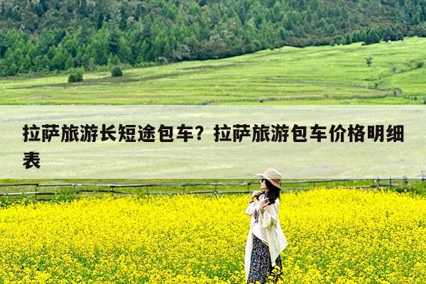 拉萨旅游长短途包车?拉萨旅游包车价格明细表