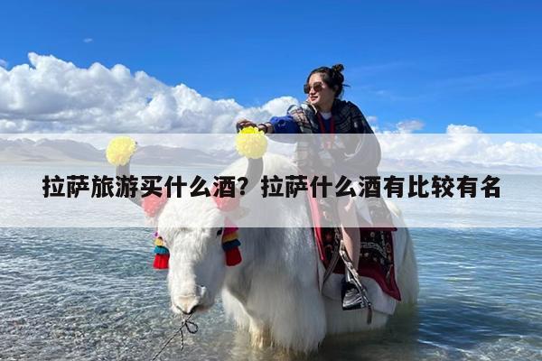 拉萨旅游买什么酒?拉萨什么酒有比较有名