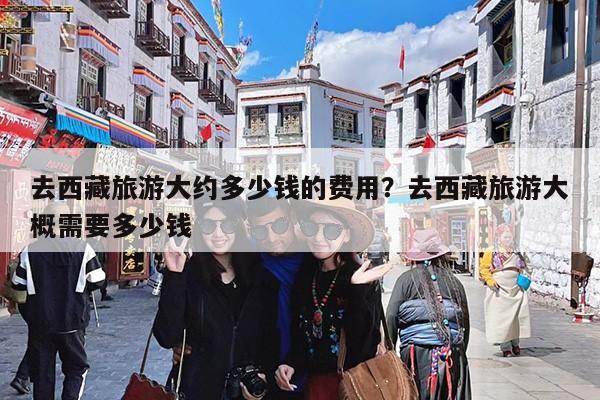 去西藏旅游大约多少钱的费用?去西藏旅游大概需要多少钱