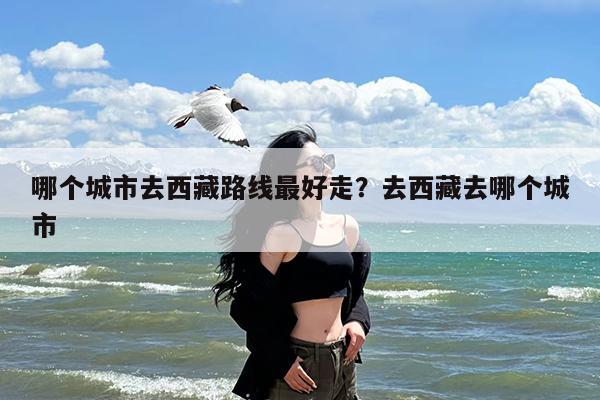哪个城市去西藏路线最好走?去西藏去哪个城市