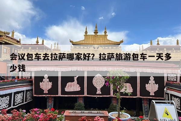 会议包车去拉萨哪家好?拉萨旅游包车一天多少钱