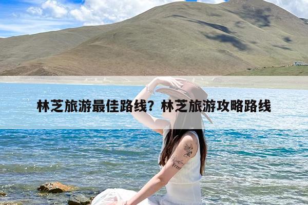林芝旅游最佳路线?林芝旅游攻略路线