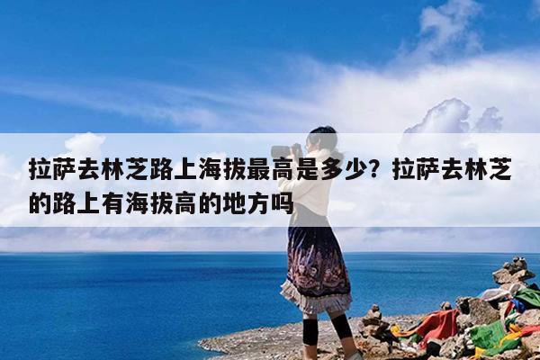 拉萨去林芝路上海拔最高是多少?拉萨去林芝的路上有海拔高的地方吗