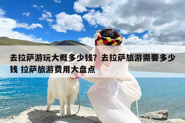去拉萨游玩大概多少钱?去拉萨旅游需要多少钱 拉萨旅游费用大盘点