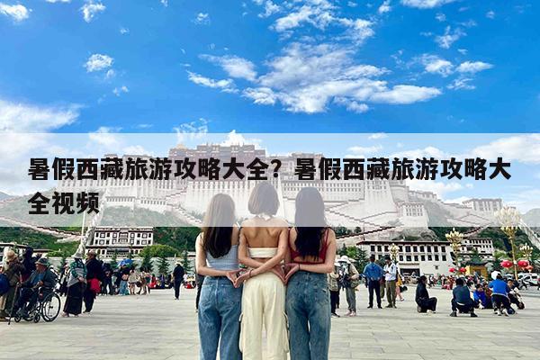 暑假西藏旅游攻略大全?暑假西藏旅游攻略大全视频