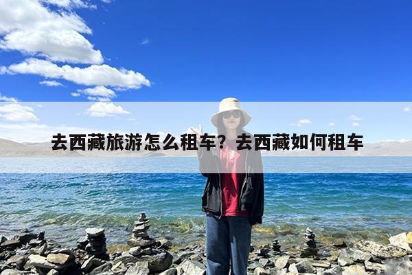 去西藏旅游怎么租车?去西藏如何租车