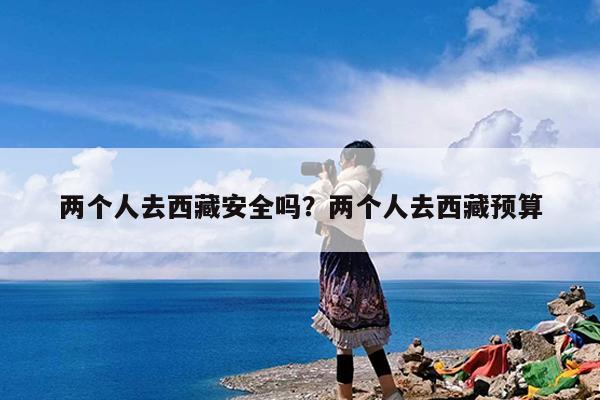 两个人去西藏安全吗?两个人去西藏预算