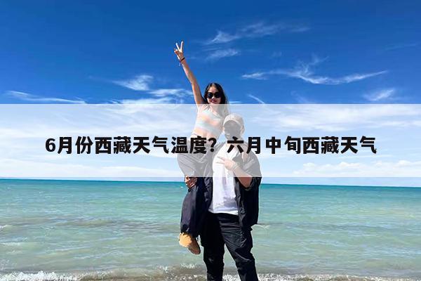 6月份西藏天气温度?六月中旬西藏天气