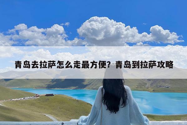 青岛去拉萨怎么走最方便?青岛到拉萨攻略