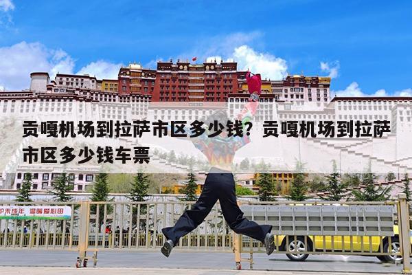 贡嘎机场到拉萨市区多少钱?贡嘎机场到拉萨市区多少钱车票