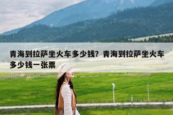 青海到拉萨坐火车多少钱?青海到拉萨坐火车多少钱一张票