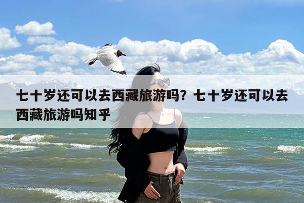 七十岁还可以去西藏旅游吗?七十岁还可以去西藏旅游吗知乎
