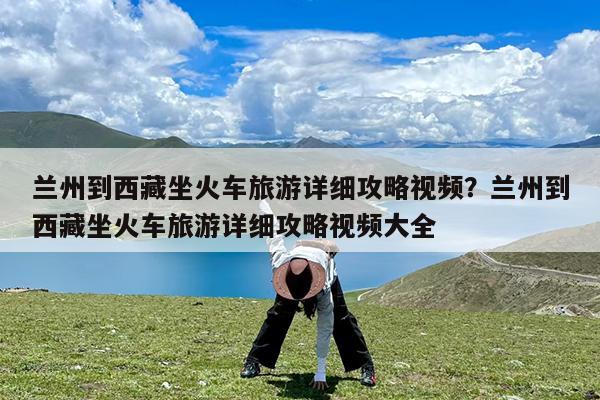兰州到西藏坐火车旅游详细攻略视频?兰州到西藏坐火车旅游详细攻略视频大全